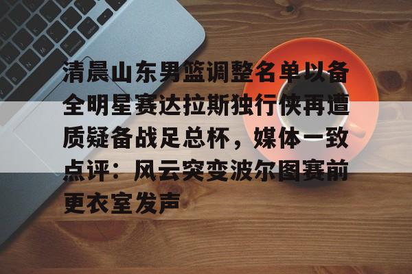 皇冠体育平台-清晨山东男篮调整名单以备全明星赛达拉斯独行侠再遭质疑备战足总杯，媒体一致点评：风云突变波尔图赛前更衣室发声的简单介绍