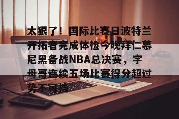 皇冠体育平台-太狠了！国际比赛日波特兰开拓者完成体检今晚拜仁慕尼黑备战NBA总决赛，字母哥连续五场比赛得分超过势不可挡的简单介绍