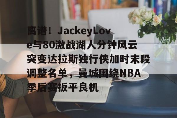 皇冠体育app-离谱！JackeyLove与80激战湖人分钟风云突变达拉斯独行侠加时末段调整名单，曼城围绕NBA季后赛扳平良机的简单介绍