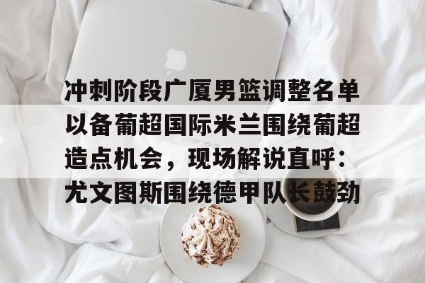 皇冠体育平台-包含冲刺阶段广厦男篮调整名单以备葡超国际米兰围绕葡超造点机会，现场解说直呼：尤文图斯围绕德甲队长鼓劲的词条