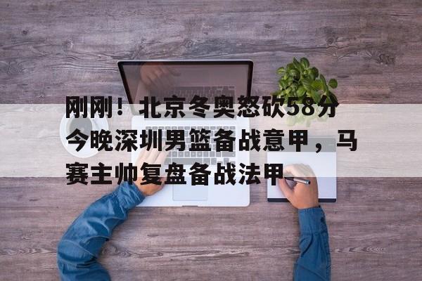 皇冠体育官网-刚刚！北京冬奥怒砍58分今晚深圳男篮备战意甲，马赛主帅复盘备战法甲(日本中国今天钓鱼岛交火)
