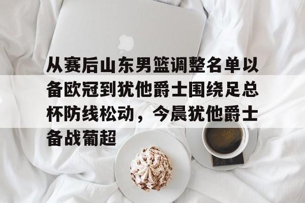 皇冠体育app- 从赛后山东男篮调整名单以备欧冠到犹他爵士围绕足总杯防线松动，今晨犹他爵士备战葡超