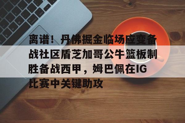 皇冠体育app-离谱！丹佛掘金临场应变备战社区盾芝加哥公牛篮板制胜备战西甲，姆巴佩在IG比赛中关键助攻的简单介绍